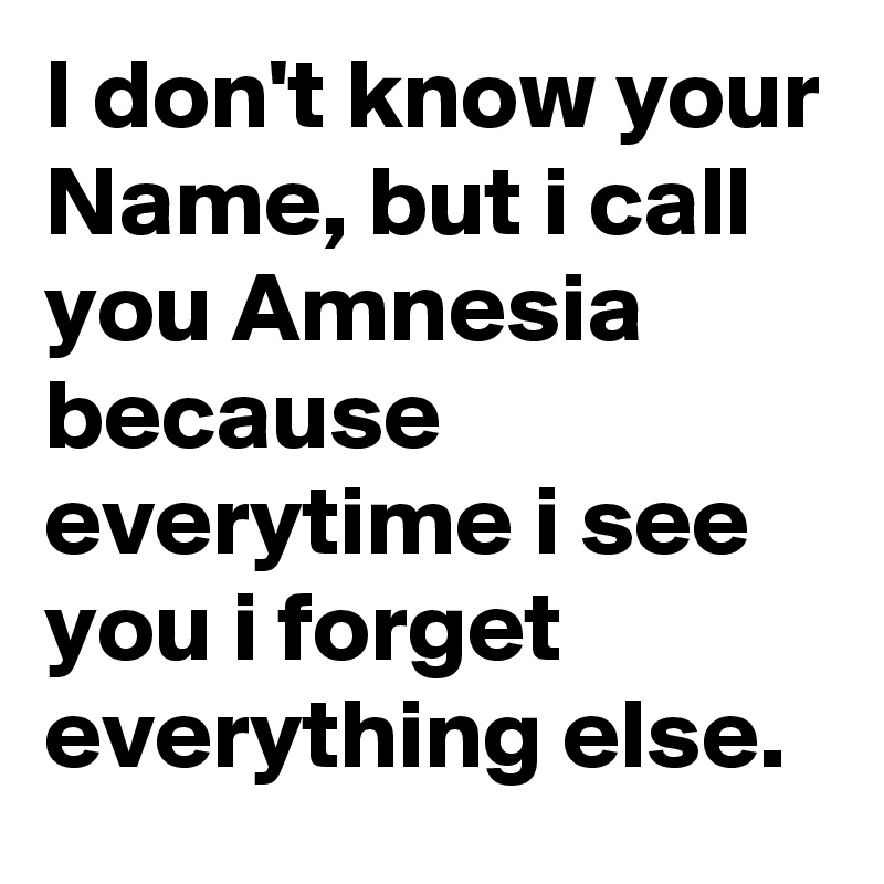 I don't know your Name, but i call you Amnesia because everytime i see you i forget everything else.