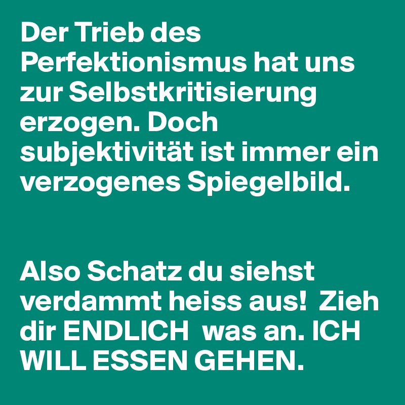 Der Trieb des Perfektionismus hat uns zur Selbstkritisierung erzogen. Doch subjektivität ist immer ein verzogenes Spiegelbild.


Also Schatz du siehst verdammt heiss aus!  Zieh dir ENDLICH  was an. ICH WILL ESSEN GEHEN.