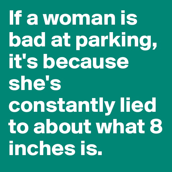 If a woman is bad at parking, it's because she's constantly lied to about what 8 inches is. 
