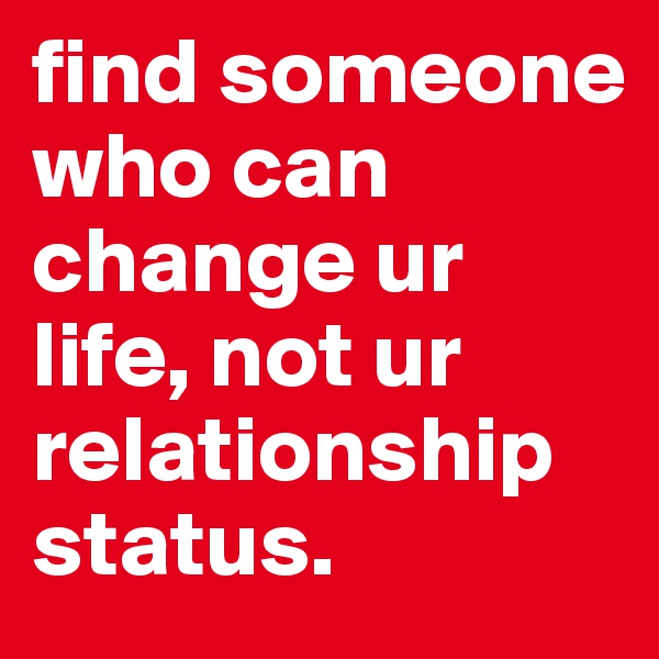 find someone who can change ur life, not ur relationship status.