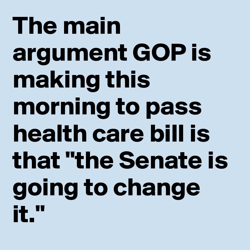 The main argument GOP is making this morning to pass health care bill is that "the Senate is going to change it."
