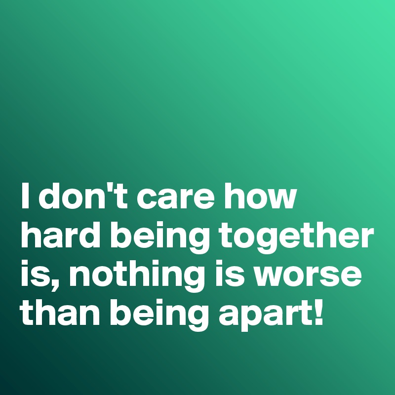 



I don't care how hard being together is, nothing is worse than being apart!