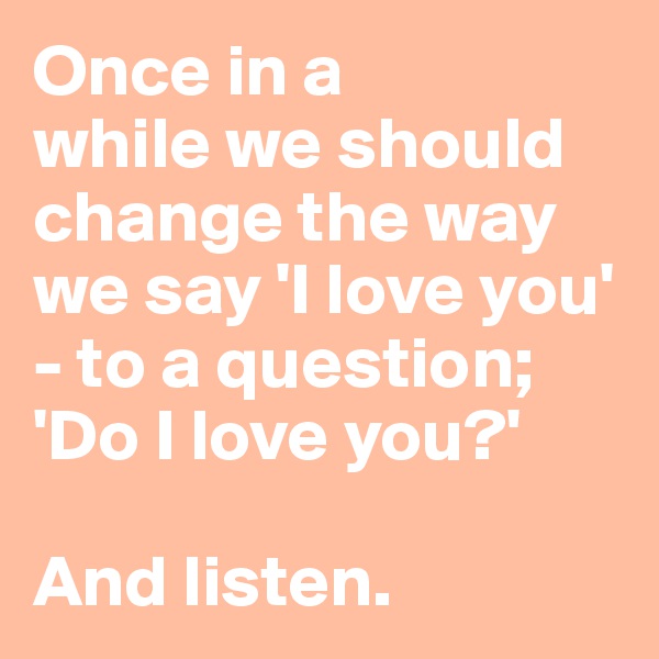 Once in a 
while we should change the way we say 'I love you' - to a question; 'Do I love you?'

And listen.
