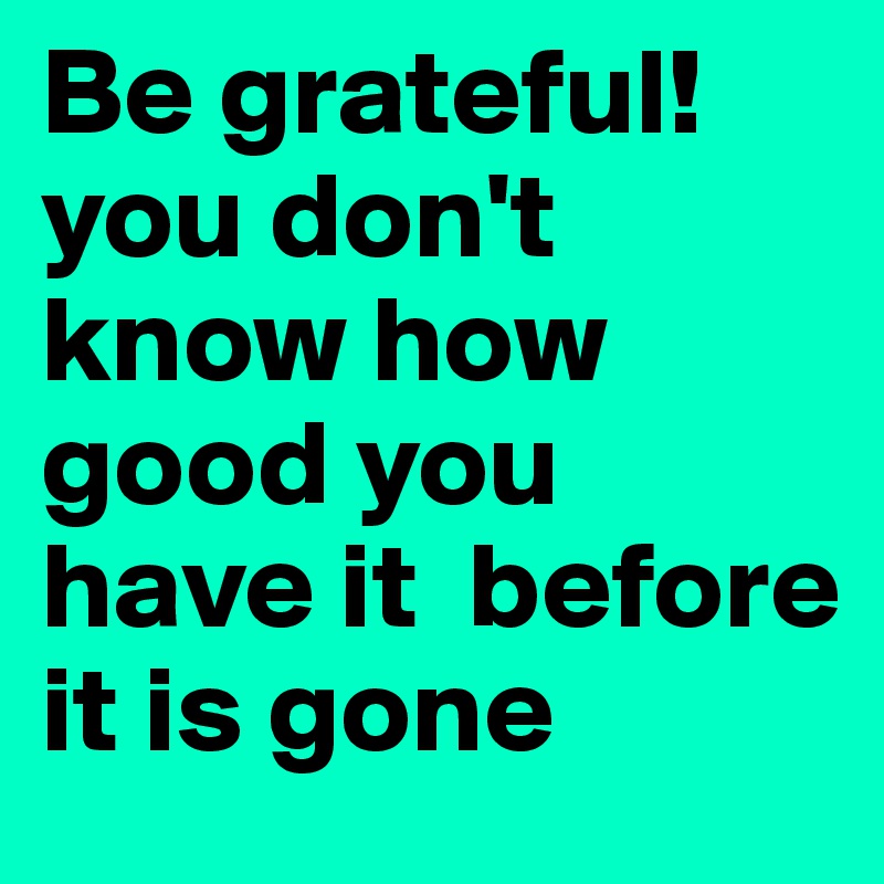 Be grateful! you don't know how good you have it  before it is gone