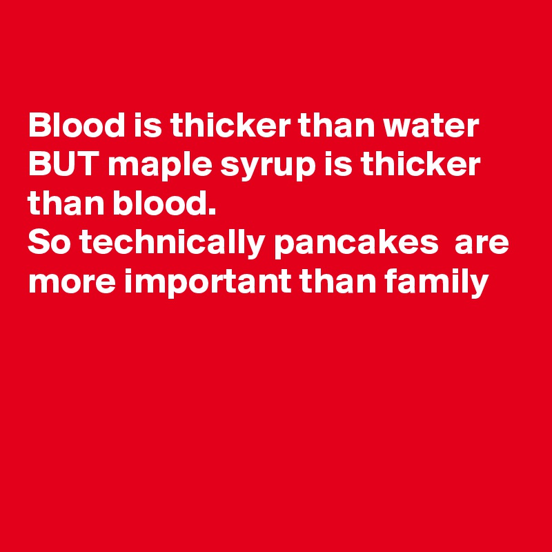

Blood is thicker than water  BUT maple syrup is thicker than blood.
So technically pancakes  are more important than family




