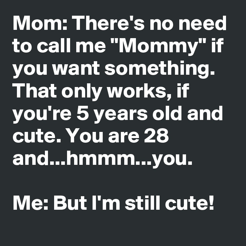 Mom: There's no need to call me "Mommy" if you want something. That only works, if you're 5 years old and cute. You are 28 and...hmmm...you.

Me: But I'm still cute! 
