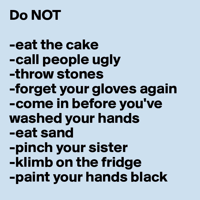 Do NOT 

-eat the cake
-call people ugly
-throw stones
-forget your gloves again
-come in before you've washed your hands
-eat sand
-pinch your sister
-klimb on the fridge
-paint your hands black