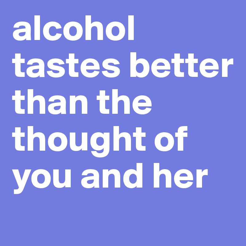 alcohol tastes better than the thought of you and her