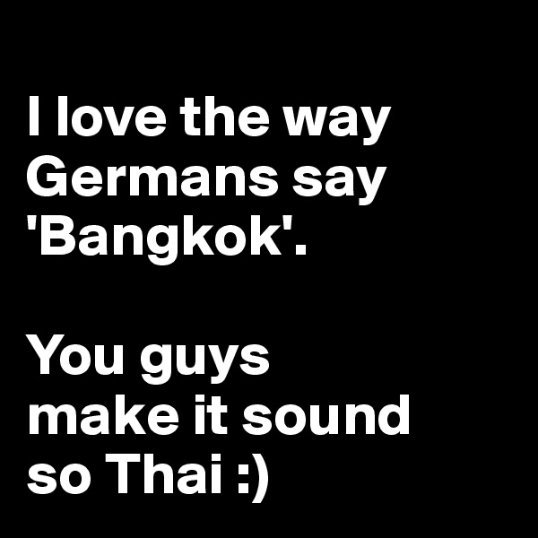 
I love the way Germans say 'Bangkok'.

You guys 
make it sound
so Thai :)