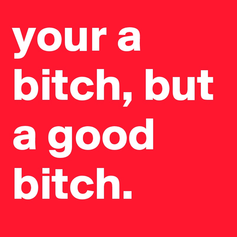 your a bitch, but a good bitch.