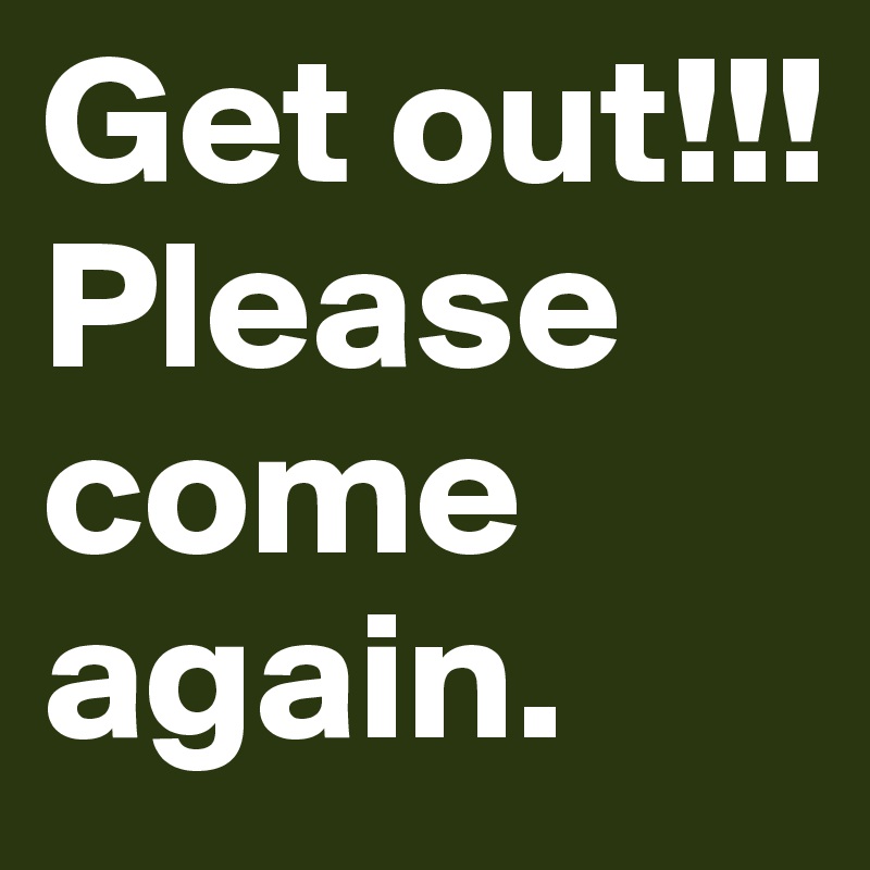 Get out!!!
Please come again. 