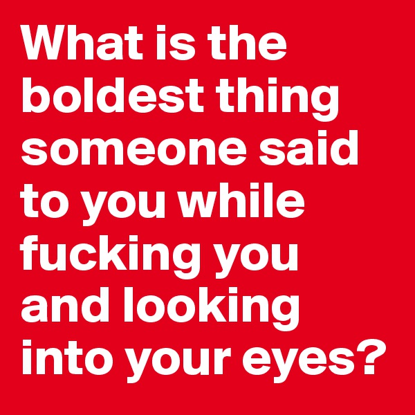 What is the boldest thing someone said to you while fucking you and looking into your eyes?