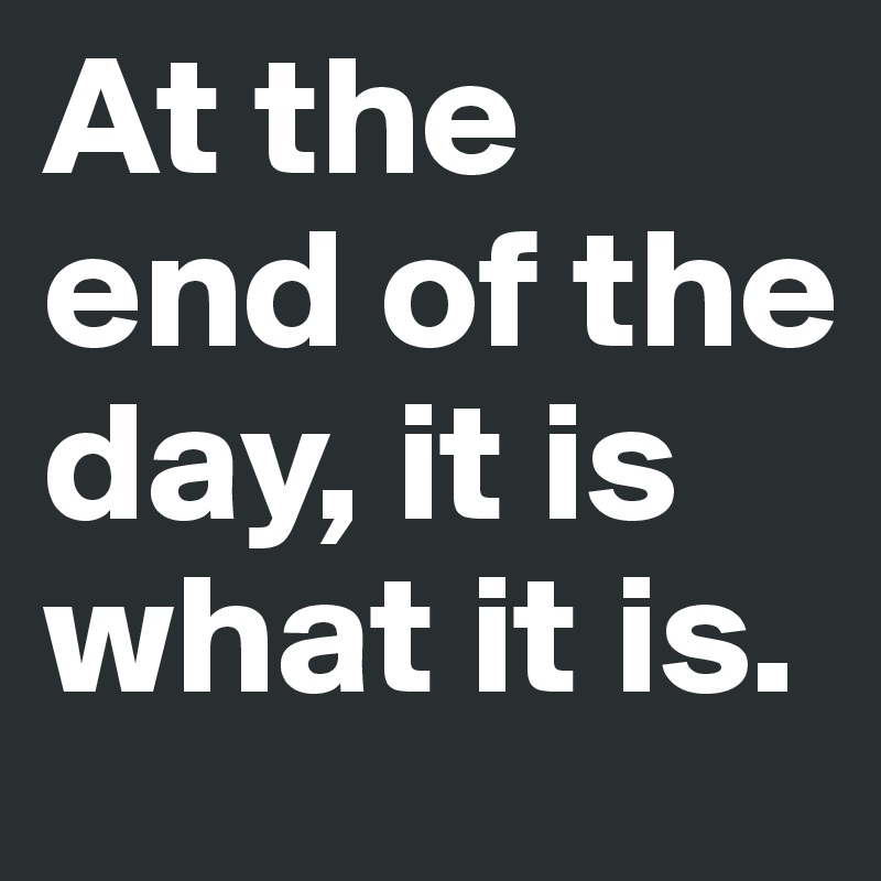 At the end of the day, it is what it is.