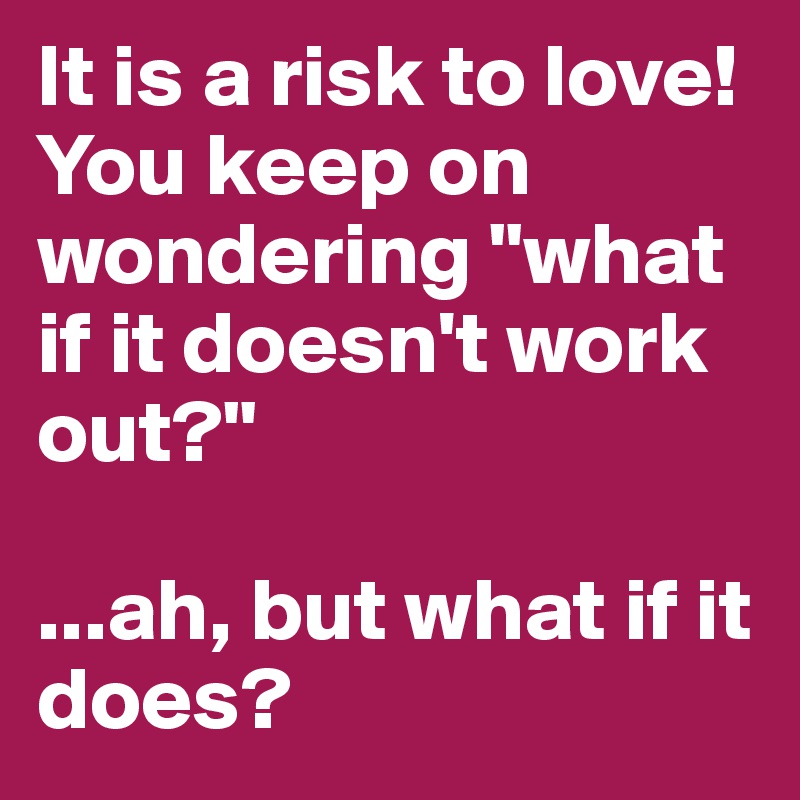 It is a risk to love!
You keep on wondering "what if it doesn't work out?"

...ah, but what if it does?