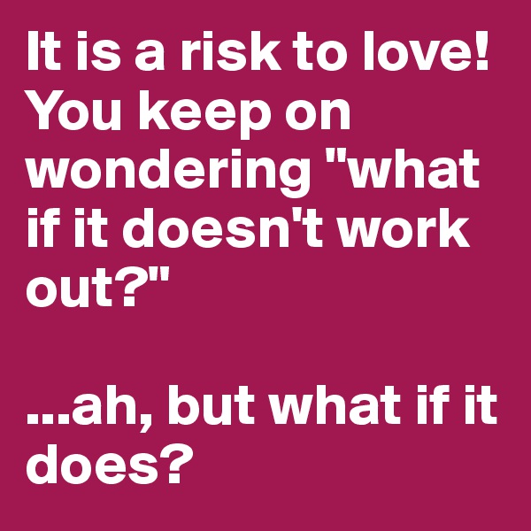 It is a risk to love!
You keep on wondering "what if it doesn't work out?"

...ah, but what if it does?