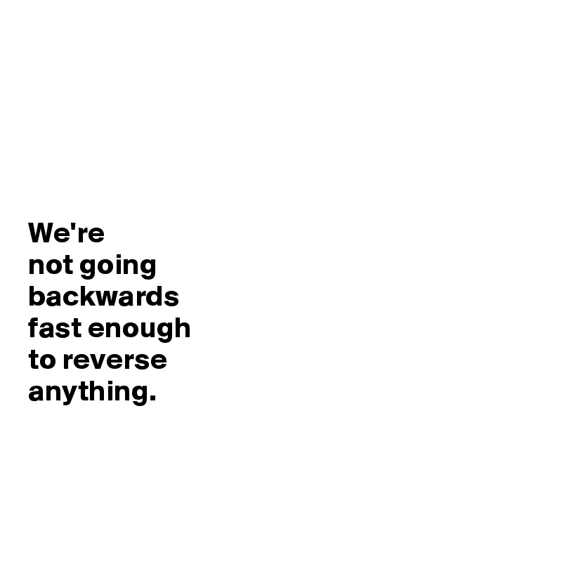 





We're 
not going
backwards 
fast enough 
to reverse 
anything.



