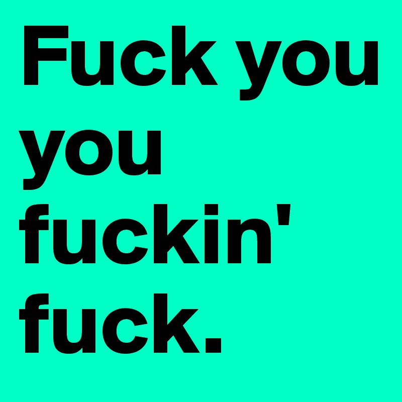 Fuck you you fuckin' fuck.