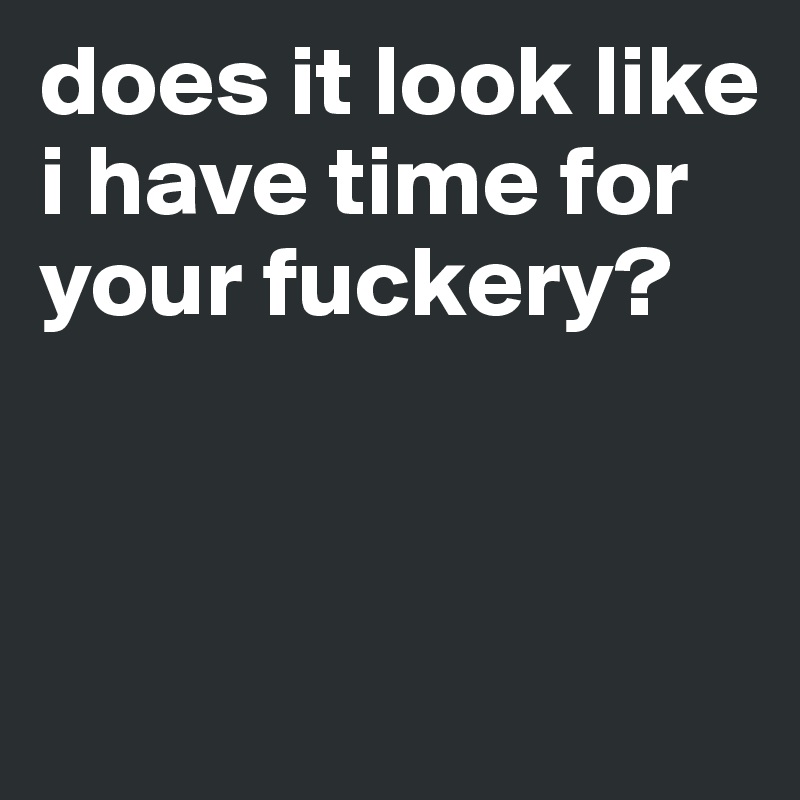 does it look like i have time for your fuckery?



