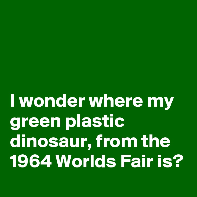 



I wonder where my green plastic dinosaur, from the 1964 Worlds Fair is?