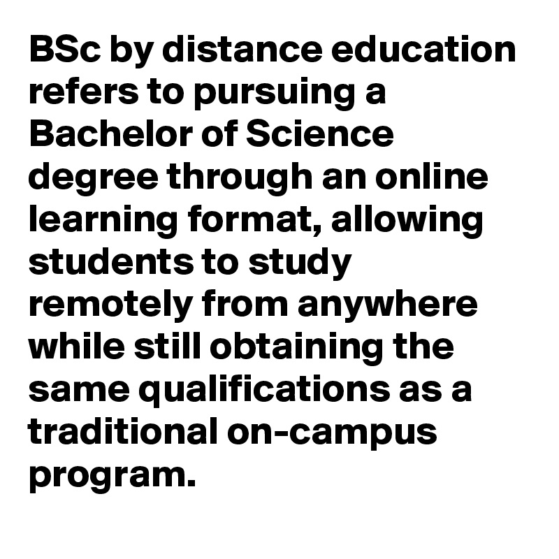 BSc by distance education refers to pursuing a Bachelor of Science degree through an online learning format, allowing students to study remotely from anywhere while still obtaining the same qualifications as a traditional on-campus program.