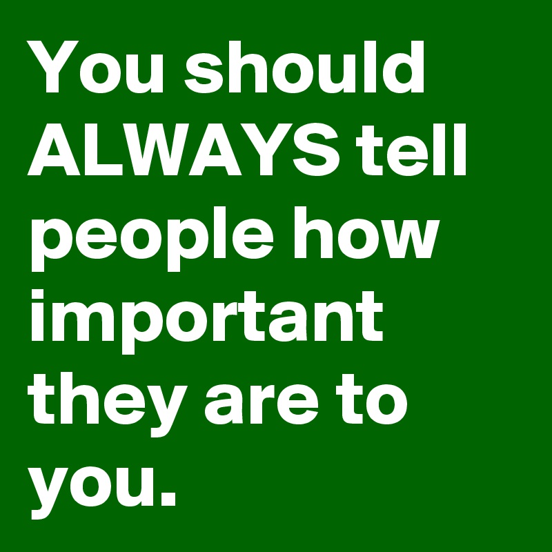 You should ALWAYS tell people how important they are to you.