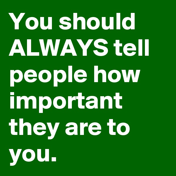 You should ALWAYS tell people how important they are to you.