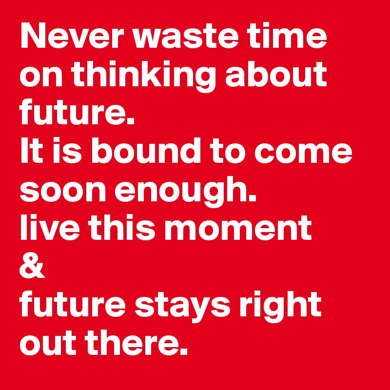 Never waste time on thinking about future.
It is bound to come soon enough.
live this moment
&
future stays right out there.