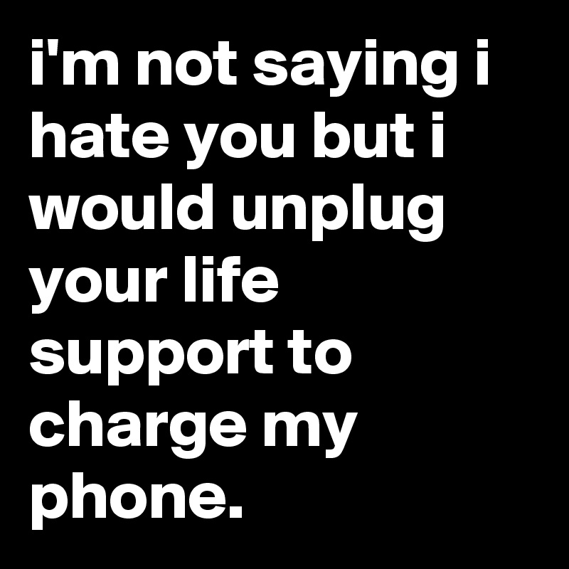 i'm not saying i hate you but i would unplug your life support to charge my phone.