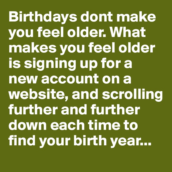 Birthdays dont make you feel older. What makes you feel older is signing up for a new account on a website, and scrolling further and further down each time to find your birth year...