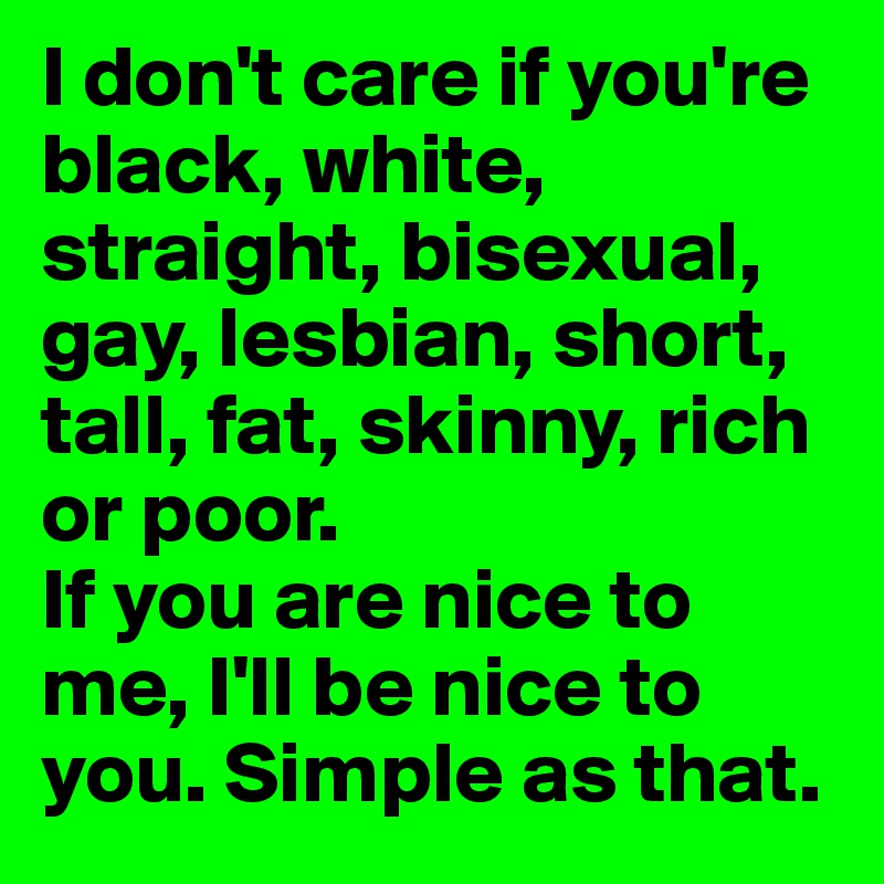 I don't care if you're black, white, straight, bisexual, gay, lesbian, short, tall, fat, skinny, rich or poor. 
If you are nice to me, I'll be nice to you. Simple as that. 