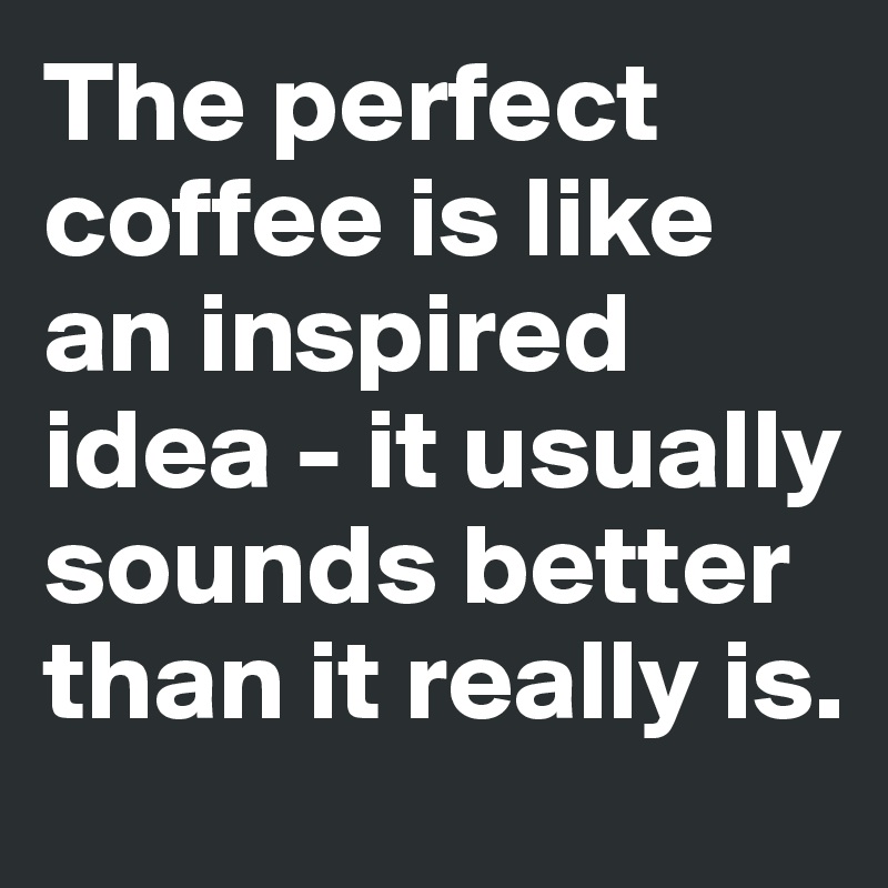 The perfect coffee is like an inspired idea - it usually sounds better than it really is.