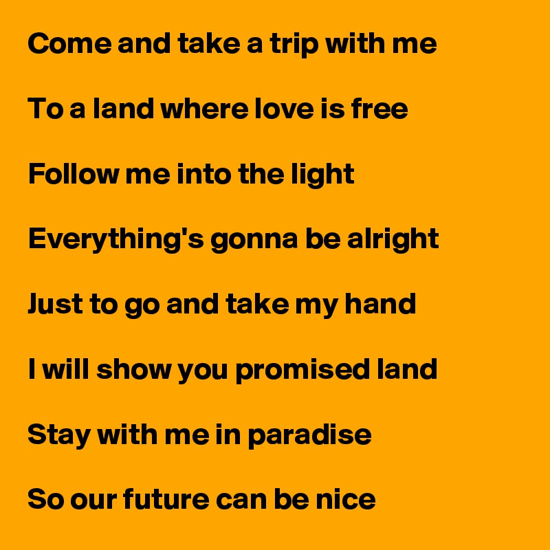 Come and take a trip with me

To a land where love is free

Follow me into the light

Everything's gonna be alright

Just to go and take my hand

I will show you promised land

Stay with me in paradise

So our future can be nice