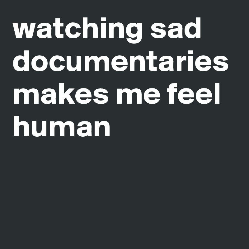 watching sad documentaries makes me feel human