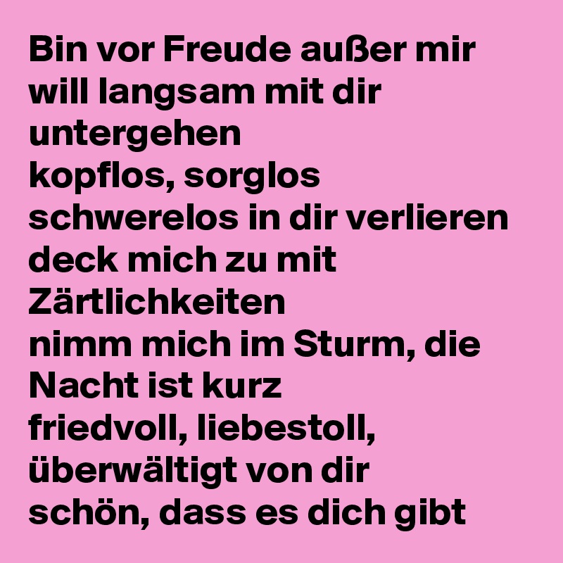Bin vor Freude außer mir
will langsam mit dir untergehen
kopflos, sorglos
schwerelos in dir verlieren
deck mich zu mit Zärtlichkeiten
nimm mich im Sturm, die Nacht ist kurz
friedvoll, liebestoll, überwältigt von dir
schön, dass es dich gibt 