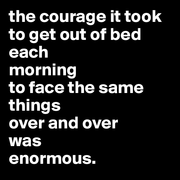 the courage it took to get out of bed each
morning
to face the same things
over and over
was
enormous.