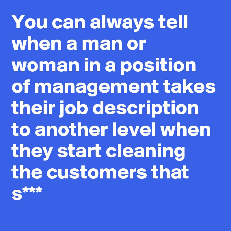 You can always tell when a man or woman in a position of management takes their job description to another level when they start cleaning the customers that s***