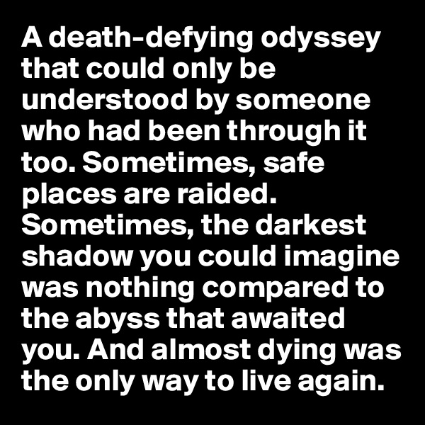 A death-defying odyssey that could only be understood by someone who had been through it too. Sometimes, safe places are raided. Sometimes, the darkest shadow you could imagine was nothing compared to the abyss that awaited you. And almost dying was the only way to live again.