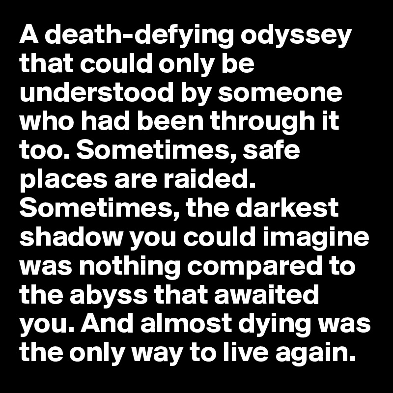 A death-defying odyssey that could only be understood by someone who had been through it too. Sometimes, safe places are raided. Sometimes, the darkest shadow you could imagine was nothing compared to the abyss that awaited you. And almost dying was the only way to live again.