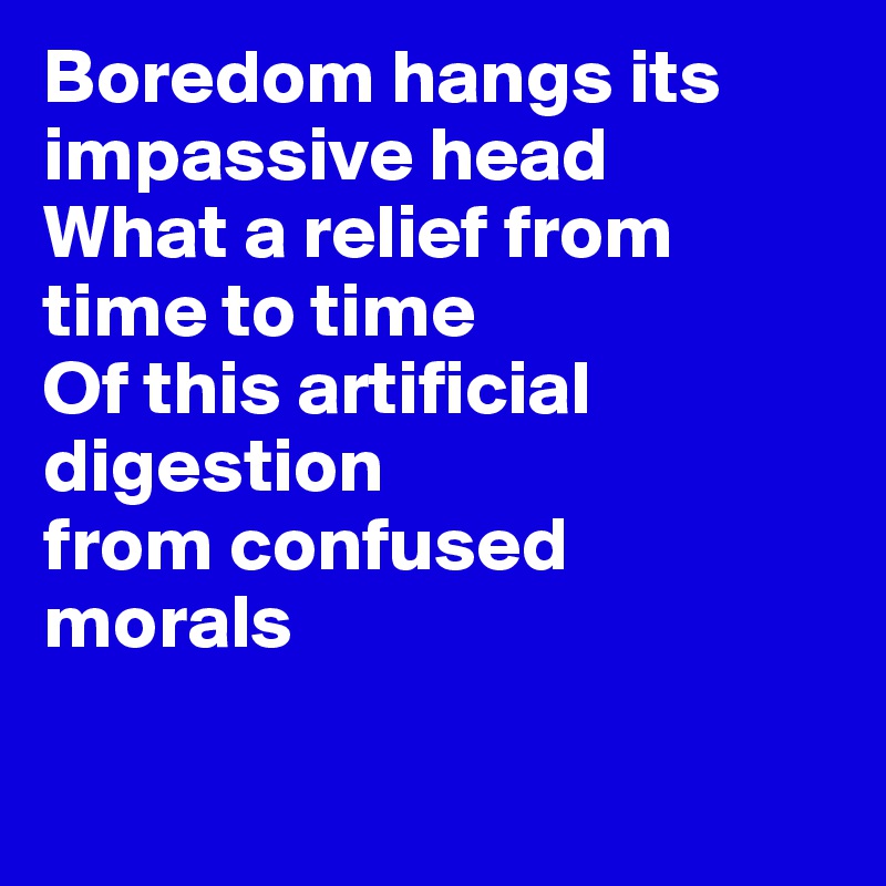 Boredom hangs its impassive head
What a relief from time to time
Of this artificial digestion
from confused 
morals

