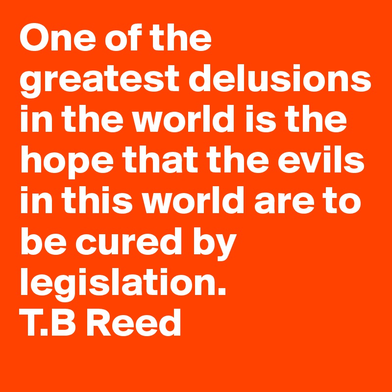 One of the greatest delusions in the world is the hope that the evils in this world are to be cured by legislation.           T.B Reed