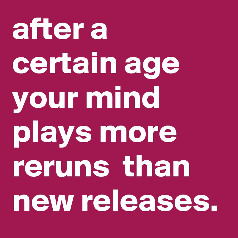 after a certain age your mind plays more reruns  than new releases.