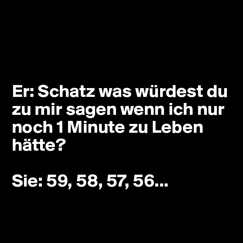 



Er: Schatz was würdest du zu mir sagen wenn ich nur noch 1 Minute zu Leben hätte?

Sie: 59, 58, 57, 56...

