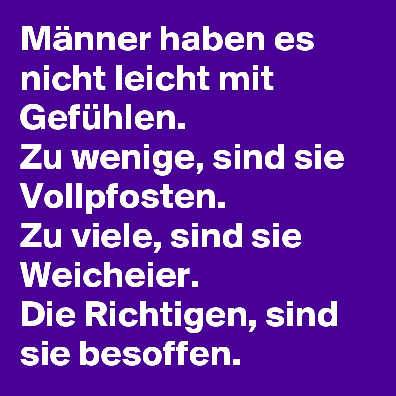 Männer haben es nicht leicht mit Gefühlen.
Zu wenige, sind sie Vollpfosten.
Zu viele, sind sie Weicheier.
Die Richtigen, sind sie besoffen.