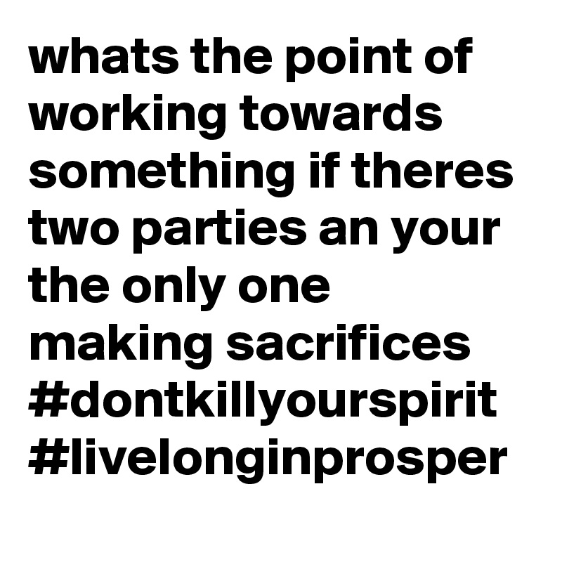 whats the point of working towards something if theres two parties an your the only one making sacrifices 
#dontkillyourspirit
#livelonginprosper