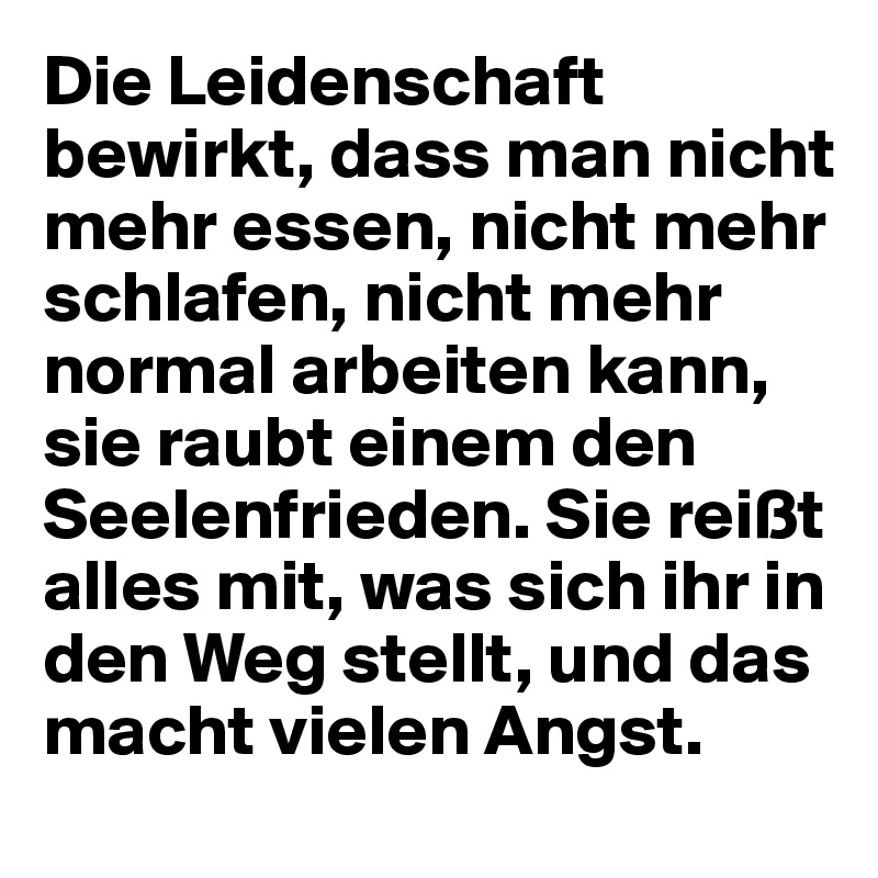 Die Leidenschaft bewirkt, dass man nicht mehr essen, nicht mehr schlafen, nicht mehr normal arbeiten kann, sie raubt einem den Seelenfrieden. Sie reißt alles mit, was sich ihr in den Weg stellt, und das macht vielen Angst.