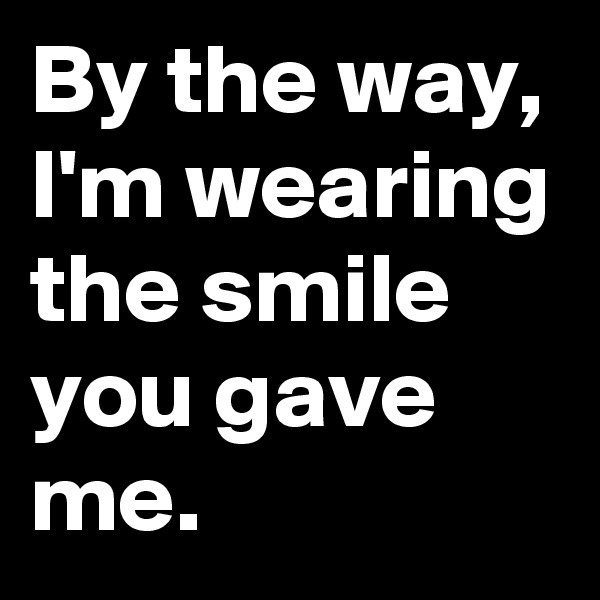 By the way,
I'm wearing the smile you gave me.