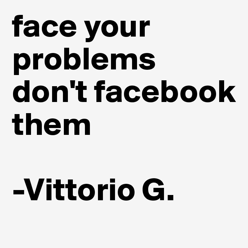 face your problems don't facebook them

-Vittorio G.