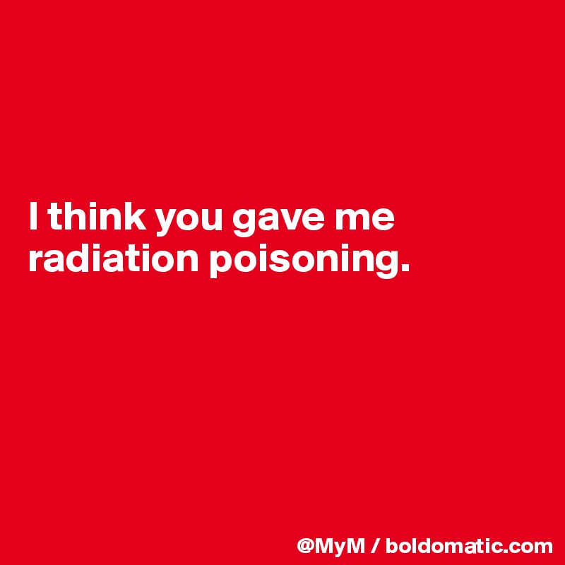 



I think you gave me radiation poisoning.





