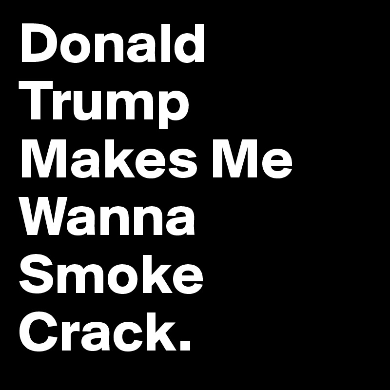 Donald Trump Makes Me Wanna Smoke Crack. 