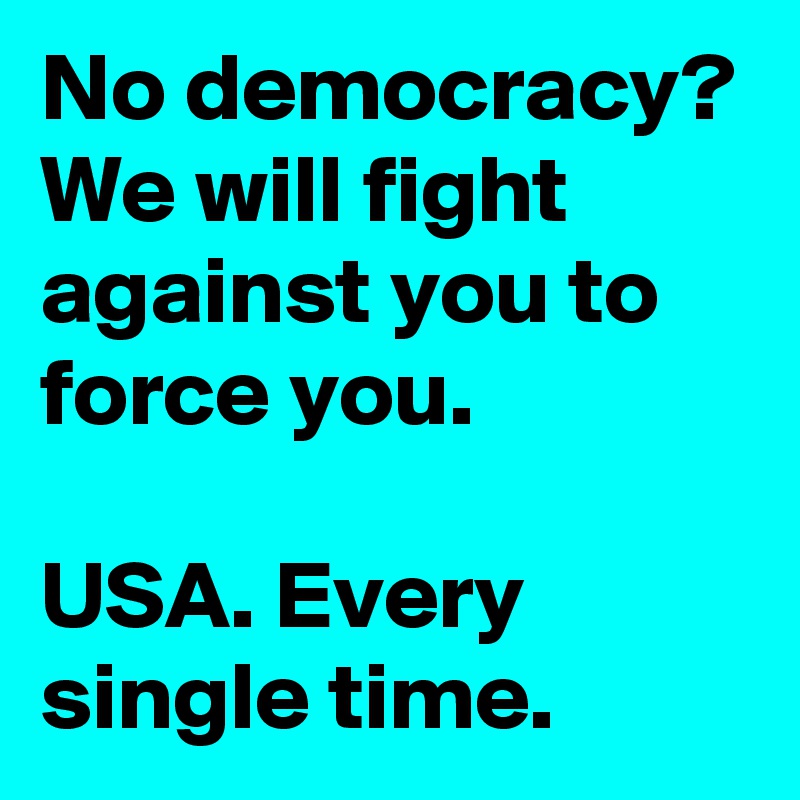 No democracy? We will fight against you to force you.

USA. Every single time.